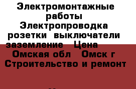 Электромонтажные работы, Электропроводка, розетки, выключатели, заземление › Цена ­ 500 - Омская обл., Омск г. Строительство и ремонт » Услуги   